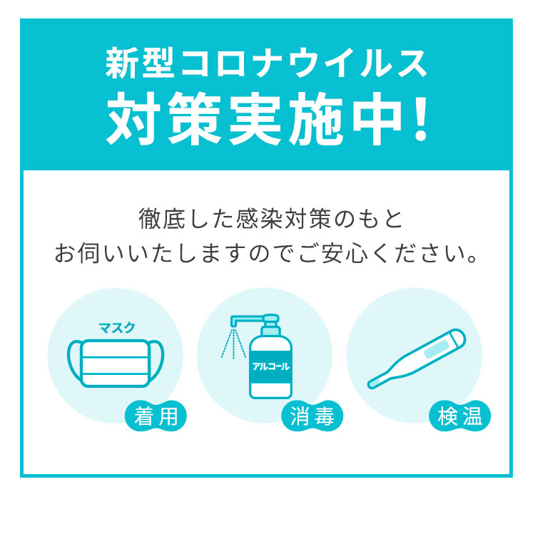 新型コロナウイルス対策実施中。徹底した感染対策のもとお伺いいたしますのでご安心ください。マスク着用。アルコール消毒。検温。